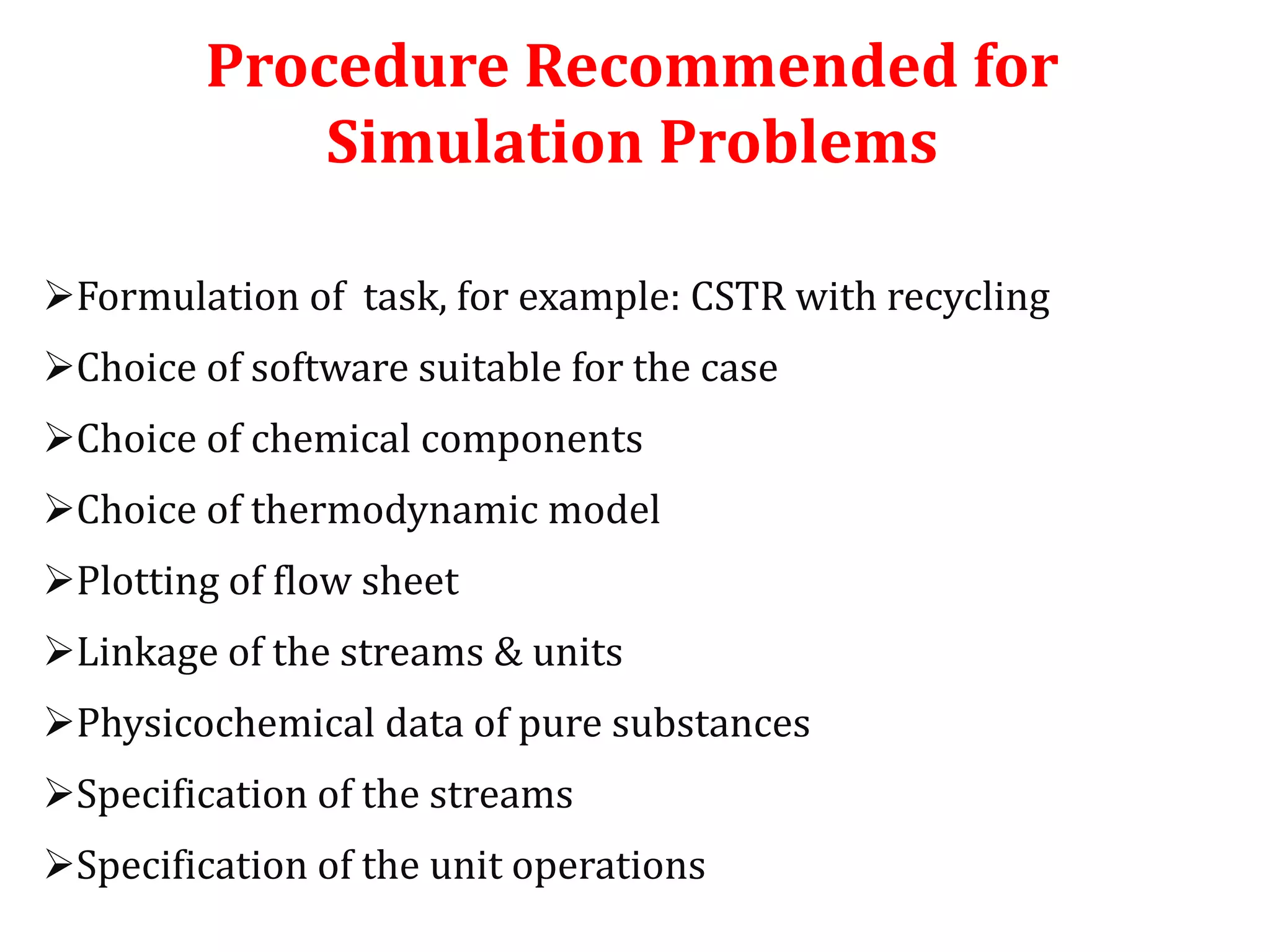 Procedure Recommended for
Simulation Problems
Formulation of task, for example: CSTR with recycling
Choice of software suitable for the case
Choice of chemical components
Choice of thermodynamic model
Plotting of flow sheet
Linkage of the streams & units
Physicochemical data of pure substances
Specification of the streams
Specification of the unit operations
 