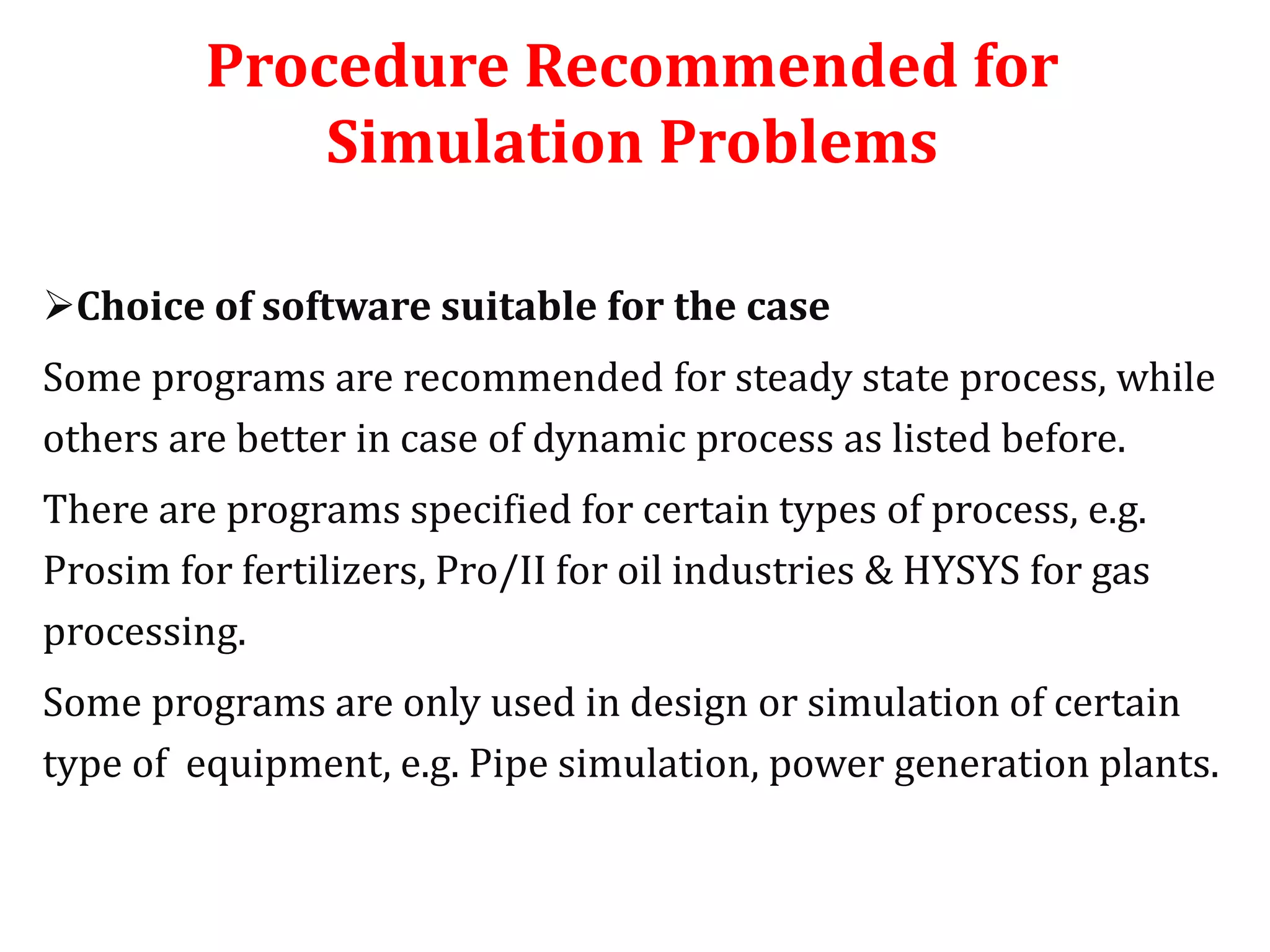 Procedure Recommended for
Simulation Problems
Choice of software suitable for the case
Some programs are recommended for steady state process, while
others are better in case of dynamic process as listed before.
There are programs specified for certain types of process, e.g.
Prosim for fertilizers, Pro/II for oil industries & HYSYS for gas
processing.
Some programs are only used in design or simulation of certain
type of equipment, e.g. Pipe simulation, power generation plants.
 