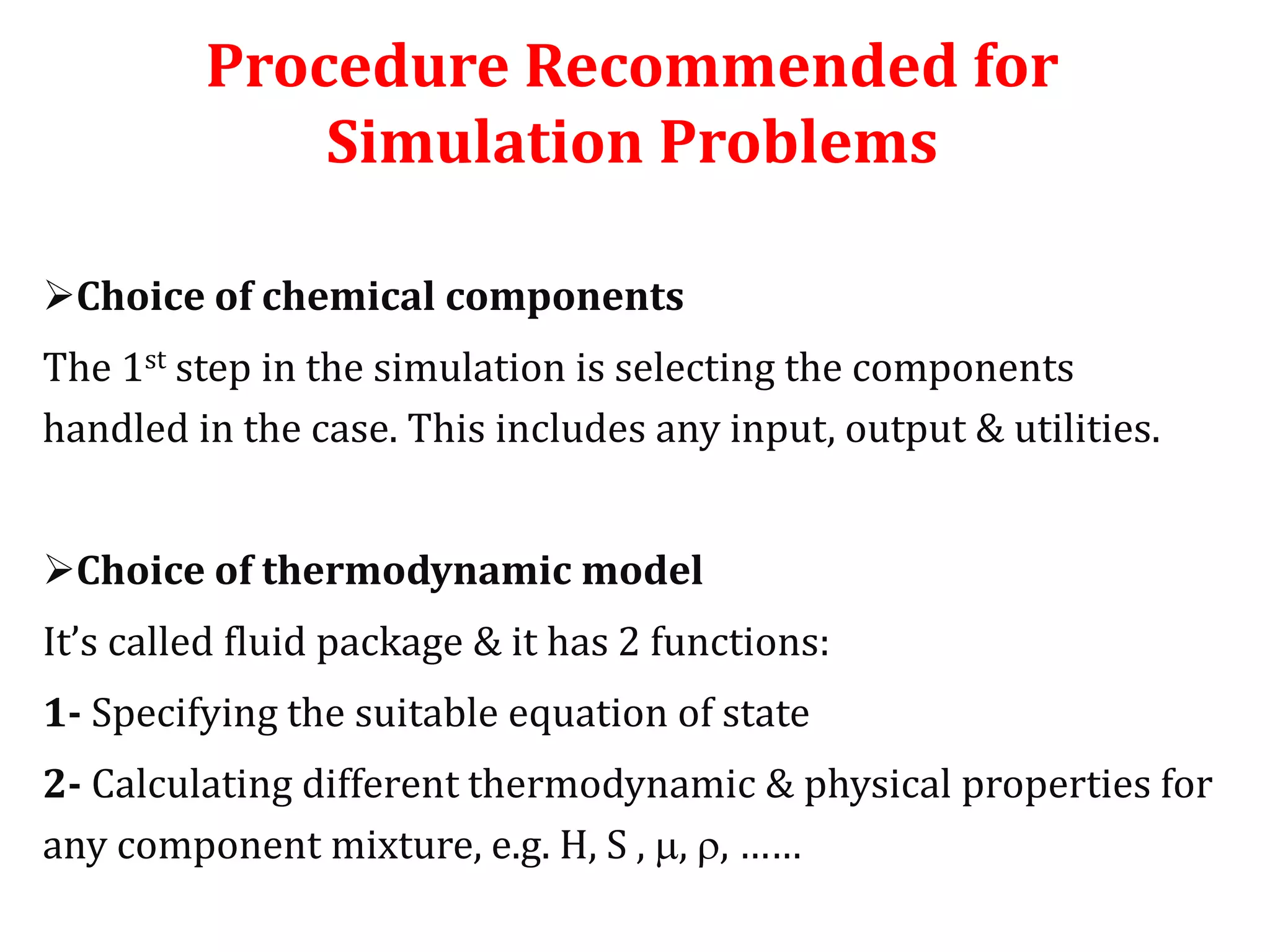 Procedure Recommended for
Simulation Problems
Choice of chemical components
The 1st step in the simulation is selecting the components
handled in the case. This includes any input, output & utilities.
Choice of thermodynamic model
It’s called fluid package & it has 2 functions:
1- Specifying the suitable equation of state
2- Calculating different thermodynamic & physical properties for
any component mixture, e.g. H, S , , , ……
 