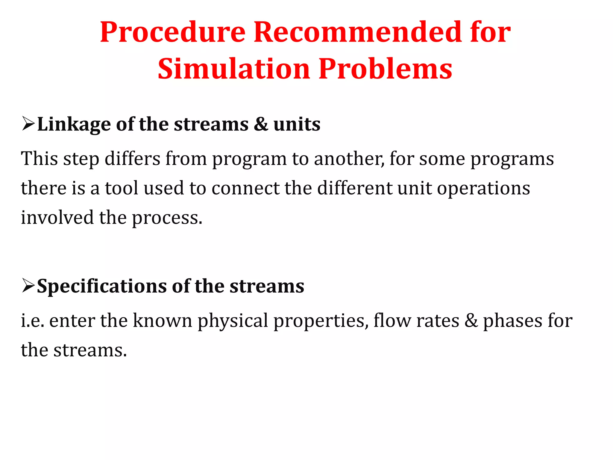 Procedure Recommended for
Simulation Problems
Linkage of the streams & units
This step differs from program to another, for some programs
there is a tool used to connect the different unit operations
involved the process.
Specifications of the streams
i.e. enter the known physical properties, flow rates & phases for
the streams.
 