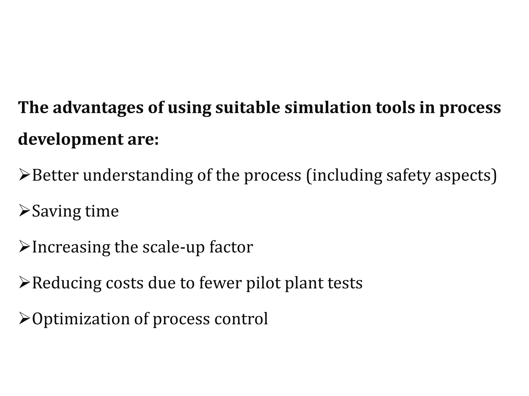The advantages of using suitable simulation tools in process
development are:
Better understanding of the process (including safety aspects)
Saving time
Increasing the scale-up factor
Reducing costs due to fewer pilot plant tests
Optimization of process control
 
