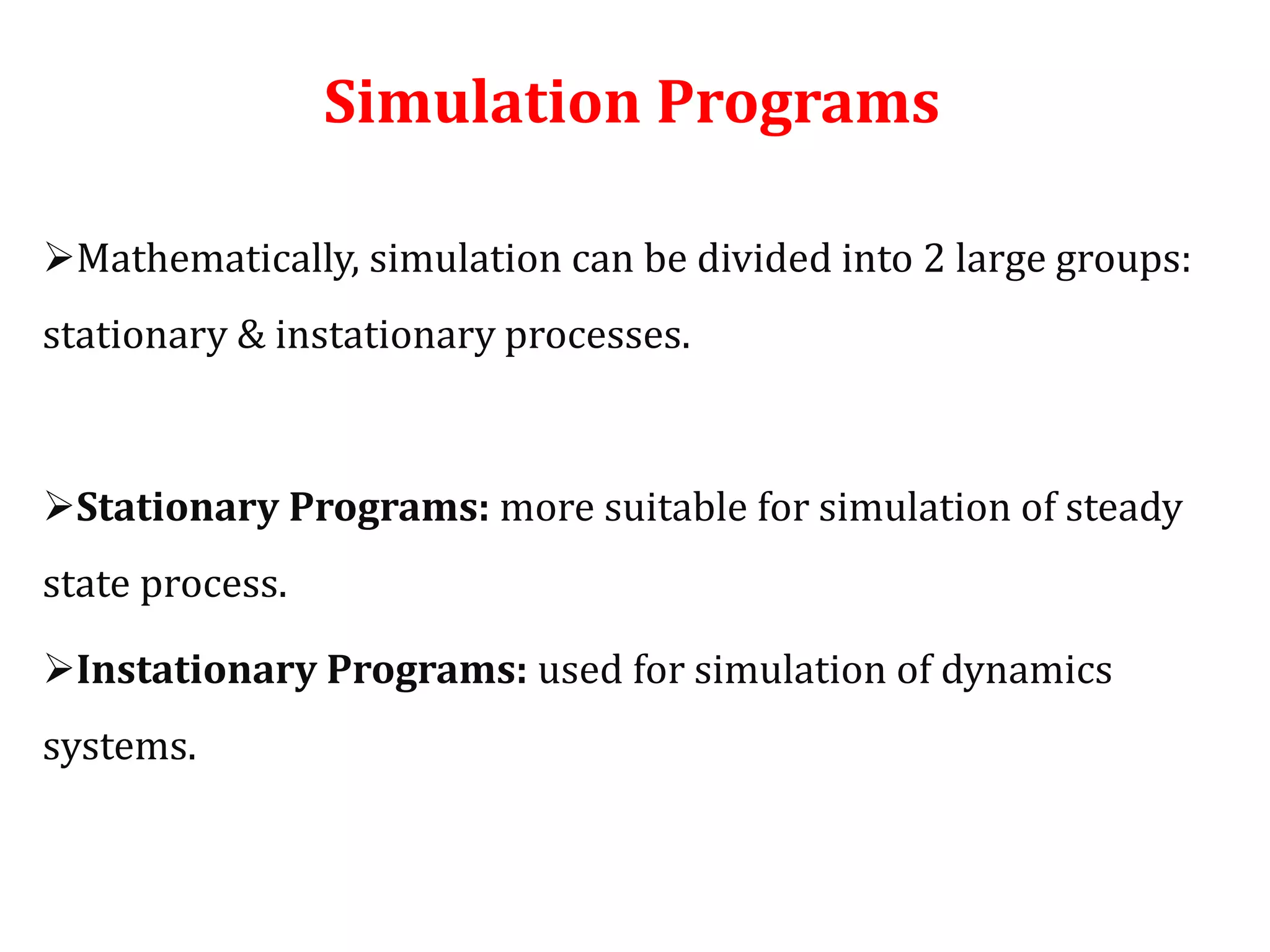 Simulation Programs
Mathematically, simulation can be divided into 2 large groups:
stationary & instationary processes.
Stationary Programs: more suitable for simulation of steady
state process.
Instationary Programs: used for simulation of dynamics
systems.
 