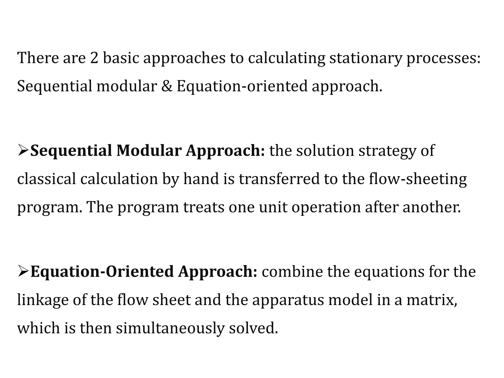 There are 2 basic approaches to calculating stationary processes:
Sequential modular & Equation-oriented approach.
Sequential Modular Approach: the solution strategy of
classical calculation by hand is transferred to the flow-sheeting
program. The program treats one unit operation after another.
Equation-Oriented Approach: combine the equations for the
linkage of the flow sheet and the apparatus model in a matrix,
which is then simultaneously solved.
 
