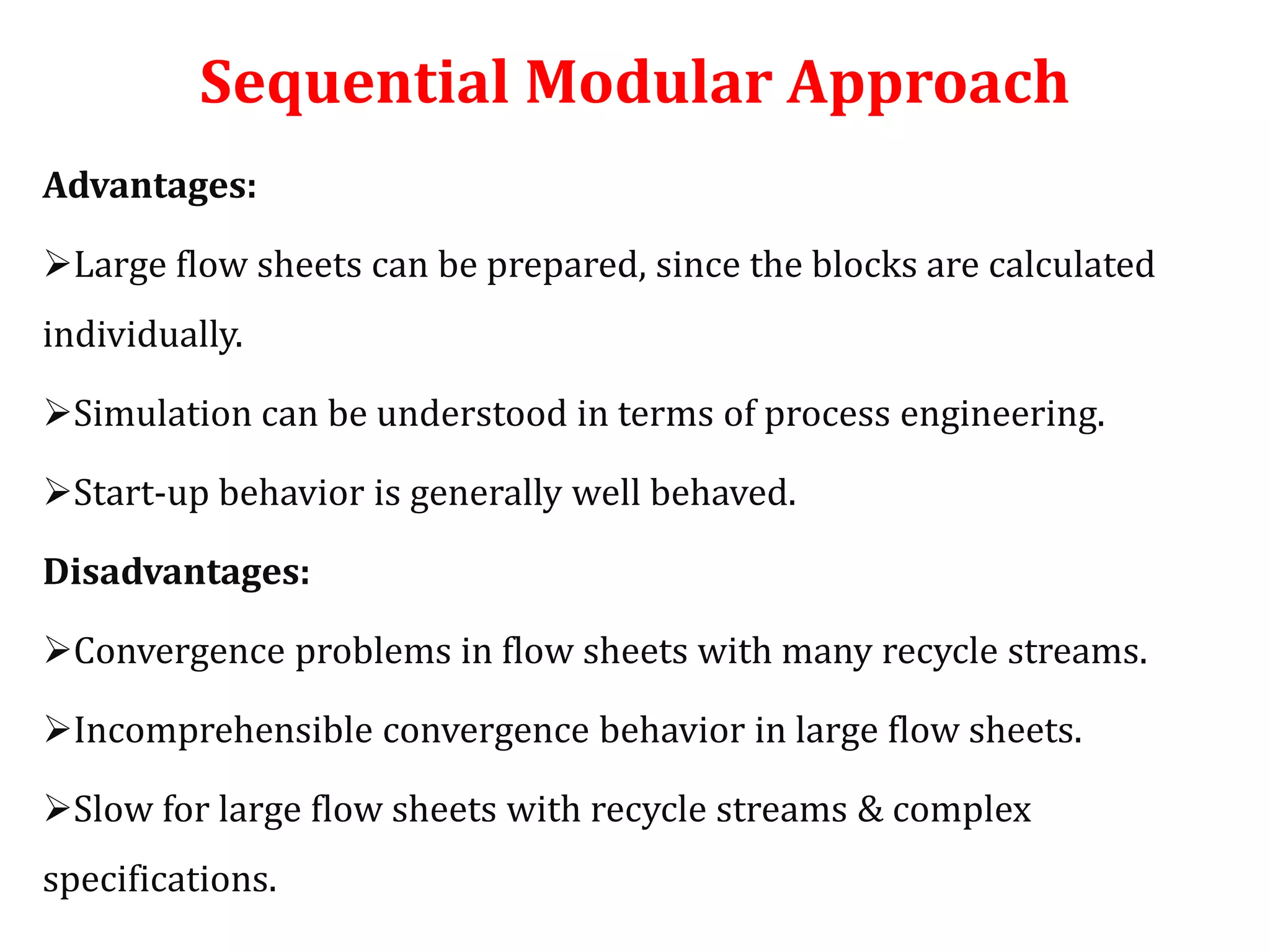 Sequential Modular Approach
Advantages:
Large flow sheets can be prepared, since the blocks are calculated
individually.
Simulation can be understood in terms of process engineering.
Start-up behavior is generally well behaved.
Disadvantages:
Convergence problems in flow sheets with many recycle streams.
Incomprehensible convergence behavior in large flow sheets.
Slow for large flow sheets with recycle streams & complex
specifications.
 