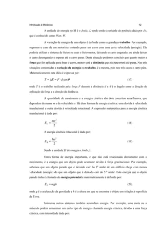 Introdução à Mecânica                                                                           12

             A unidade de energia no SI é o Joule, J, sendo então a unidade de potência dada por J/s,
que é conhecido como Watt, W.

             A variação de energia de um objeto é definida como a grandeza trabalho. Por exemplo,
supomos o caso de um motorista tentando parar um carro com uma certa velocidade (energia). Ele
poderia utilizar o sistema de freios ou usar o freio-motor, deixando o carro engatado, ou ainda deixar
o carro desengatado e esperar até o carro parar. Desta situação podemos concluir que quanto maior a
força que for aplicada para frear o carro, menor será a distância que ele percorrerá até parar. Nas três
situações comentadas a variação da energia ou trabalho, é a mesma, pois nos três casos o carro pára.
Matematicamente esta idéia é expressa por:

             T = ∆E = F ⋅ d cos θ                                                     (17)

onde T é o trabalho realizado pela força F durante a distância d e θ é o ângulo entre a direção de
aplicação da força e a direção da distância.

             A quantidade de movimento e a energia cinética são dois conceitos semelhantes, que
dependem da massa m e da velocidade v. Há duas formas de energia cinética: uma devida à velocidade
translacional e outra devida à velocidade rotacional. A expressão matemática para a energia cinética
translacional é dada por:

                    mv 2
             EC =                                                                     (18)
                     2

             A energia cinética rotacional é dada por:

                    Iω 2
             ER =                                                                     (19)
                     2

             Sendo a unidade SI de energia o Joule, J.

             Outra forma de energia importante, e que não está relacionada diretamente com o
movimento, é a energia que um objeto pode acumular devido à força gravitacional. Por exemplo,
sabemos que um objeto parado que é deixado cair do 1o andar de um edifício chega com menos
velocidade (energia) do que um objeto que é deixado cair do 5 o andar. Esta energia que o objeto
parado tinha é chamada de energia potencial e matematicamente é definida por:

             E P = mgh                                                                (20)

onde g é a aceleração da gravidade e h é a altura em que se encontra o objeto em relação à superfície
da Terra.

             Inúmeros outros sistemas também acumulam energia. Por exemplo, uma mola ou o
músculo podem armazenar um certo tipo de energia chamada energia elástica, devido a uma força
elástica, com intensidade dada por:
 