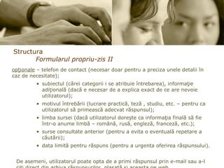 Structura Formularul propriu-zis II opţionale  – telefon de contact (necesar doar pentru a preciza unele detalii în caz de necesitate);  subiectul (cărei categorii i se atribuie întrebarea), informaţie adiţională (dacă e necesar de a explica exact de ce are nevoie utilizatorul);  motivul întrebării (lucrare practică, teză , studiu, etc. – pentru ca utilizatorul să primească adecvat răspunsul);  limba sursei (dacă utilizatorul doreşte ca informaţia finală să fie într-o anume limbă – română, rusă, engleză, franceză, etc.); surse consultate anterior (pentru a evita o eventuală repetare a căutării); data limită pentru răspuns (pentru a urgenta oferirea răspunsului).  De asemeni, utilizatorul poate opta de a primi răspunsul prin e-mail sau a-l citi direct din arhiva răspunsurilor, plasată şi aceasta pe web.  