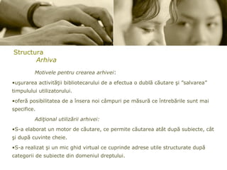 Structura Arhiva Motivele pentru crearea arhivei : uşurarea activităţii bibliotecarului de a efectua o dublă căutare şi ”salvarea” timpulului utilizatorului.  oferă posibilitatea de a însera noi câmpuri pe măsură ce întrebările sunt mai specifice.  Adiţional utilizării arhivei: S-a elaborat un motor de căutare, ce permite căutarea atât după subiecte, cât şi după cuvinte cheie. S-a realizat şi un mic ghid virtual ce cuprinde adrese utile structurate după categorii de subiecte din domeniul dreptului.  