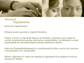 Structura Regulamentul Extras din regulamentul : Fiecare cerere cuprinde o singură întrebare; Pentru a primi cu siguranţă răspuns la întrebare, utilizatorii sunt rugaţi să verifice corectitudinea adresei electronice, atenţionându-i că biblioteca nu este responsabilă de nefuncţionalitatea adresei electronice oferite; Serviciul Întreab@bibliotecarul nu intenţionează să ofere servicii de rezervare a documentelor din colecţia BPD; Pentru răspunsuri în regim de urgenţă se sugerează să se apeleze la servicii directe prin telefon; Opiniile şi sugestiile referitoare la serviciul Întreab@bibliotecarul pot fi trimise şi la adresa e-mail a Bibliotecii Publice de Drept -  [email_address] 