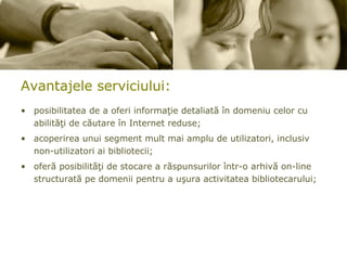 Avantajele  serviciului: posibilitatea de a oferi informaţie detaliată în domeniu celor cu abilităţi de căutare în Internet reduse; acoperirea unui segment mult mai amplu de utilizatori, inclusiv non-utilizatori ai bibliotecii;  oferă posibilităţi de stocare a răspunsurilor într-o arhivă on-line structurată pe domenii pentru a uşura activitatea bibliotecarului; 