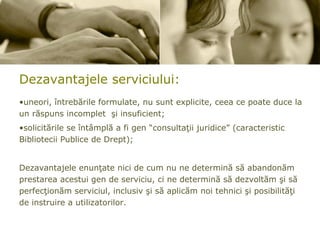 Dezavantajele  serviciului: uneori, întrebările formulate, nu sunt explicite, ceea ce poate duce la un răspuns incomplet  şi insuficient; solicitările se întâmplă a fi gen “consultaţii juridice” (caracteristic Bibliotecii Publice de Drept); Dezavantajele enunţate nici de cum nu ne determină să abandonăm prestarea acestui gen de serviciu, ci ne determină să dezvoltăm şi să perfecţionăm serviciul, inclusiv şi să aplicăm noi tehnici şi posibilităţi de instruire a utilizatorilor.   