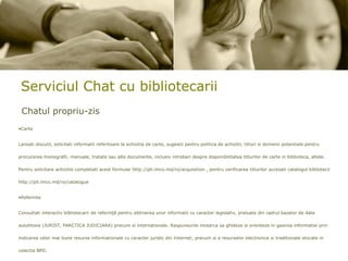 Serviciul Chat cu bibliotecarii Chatul propriu-zis Carte Lansati discutii, solicitati informatii referitoare la achizitia de carte, sugestii pentru politica de achizitii, titluri si domenii potentiale pentru procurarea monografii, manuale, tratate sau alte documente, inclusiv intrebari despre disponibilitatea titlurilor de carte in biblioteca, altele. Pentru solicitare achizitie completati acest formular http://pll.imco.md/ro/acquisition , pentru verificarea titlurilor accesati catalogul bibliotecii http://pll.imco.md/ro/catalogue  Referinte Consultati interactiv bibliotecarii de referinţă pentru obtinerea unor informatii cu caracter legislativ, preluate din cadrul bazelor de date autohtone (JURIST, PARCTICA JUDICIARA) precum si internationale. Raspunsurile incearca sa ghideze si orienteze in gasirea informatiei prin indicarea celor mai bune resurse informationale cu caracter juridic din Internet; precum si a resurselor electronice si traditionale stocate in colectia BPD. 