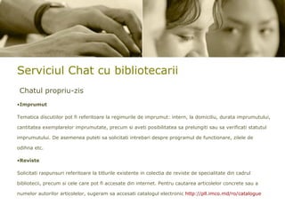 Serviciul Chat cu bibliotecarii Chatul propriu-zis Imprumut Tematica discutiilor pot fi referitoare la regimurile de imprumut: intern, la domiciliu, durata imprumutului, cantitatea exemplarelor imprumutate, precum si aveti posibilitatea sa prelungiti sau sa verificati statutul imprumutului. De asemenea puteti sa solicitati intrebari despre programul de functionare, zilele de odihna etc. Reviste Solicitati raspunsuri referitoare la titlurile existente in colectia de reviste de specialitate din cadrul bibliotecii, precum si cele care pot fi accesate din internet.  Pentru cautarea articolelor concrete sau a numelor autorilor articolelor, sugeram sa accesati catalogul electronic  http://pll.imco.md/ro/catalogue 