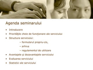Agenda seminarului Introducere Prior i t ăţ ile cheie de func ţ ionare ale serviciului Structura serviciului: formularul propriu-zis,  arhiva  regulamentul de utilizare  Avantajele  ş i dezavantajele serviciului Evaluarea serviciului Statistici ale serviciului 