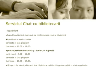 Serviciul Chat cu bibliotecarii Regulament Orarul functionarii chat-ului, se conformeaza celui al bibliotecii. luni-vineri - 9.00 – 19.00  sambata zi fara program  duminica – 10.00 – 17.00. pentru perioada estivala   (1 iunie-31 august) : Luni-vineri - 9.00 – 17.00 sambata zi fara program  duminica – 10.00 – 15.00. Ultima zi de vineri a fiecarei luni biblioteca va fi inchis pentru public – zi de curatenie. 
