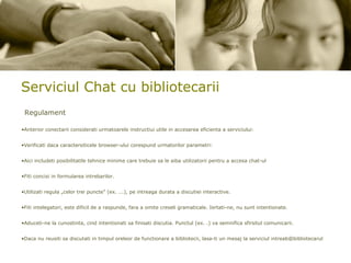 Serviciul Chat cu bibliotecarii Regulament Anterior conectarii considerati urmatoarele instructiui utile in accesarea eficienta a serviciului: Verificati daca caractersiticele browser-ului corespund urmatorilor parametri: Aici includeti posibilitatile tehnice minime care trebuie sa le aiba utilizatorii pentru a accesa chat-ul Fiti concisi in formularea intrebarilor. Utilizati regula „celor trei puncte” (ex. ...), pe intreaga durata a discutiei interactive.  Fiti intelegatori, este dificil de a raspunde, fara a omite creseli gramaticale. Iertati-ne, nu sunt intentionate.  Aduceti-ne la cunostinta, cind intentionati sa finisati discutia. Punctul (ex. .) va semnifica sfirsitul comunicarii.  Daca nu reusiti sa discutati in timpul oreleor de functionare a bibliotecii, lasa-ti un mesaj la serviciul intreab@bibliotecarul   