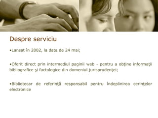 Despre serviciu Lansat în 2002, la data de 24 mai; Oferit direct prin intermediul paginii web - pentru a obţine informaţii bibliografice şi factologice din domeniul jurisprudenţei; Bibliotecar de referinţă responsabil pentru îndeplinirea cerinţelor electronice 