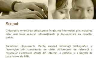 Scopul Ghidarea şi orientarea utilizatorului în găsirea informaţiei prin indicarea celor mai bune resurse informaţionale şi documentare cu caracter juridic.  Caracterul răspunsurile oferite cuprind informaţii bibliografice şi factologice prin consultarea de către bibliotecarul de referinţă a resurselor electronice oferite din Internet, a colecţiei şi a bazelor de date locale ale BPD. 