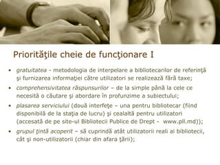 Priorit ăţ ile cheie de func ţ ionare  I gratuitatea  - metodologia de interpelare a bibliotecarilor de referinţă şi furnizarea informaţiei către utilizatori se realizează fără taxe; comprehensivitatea răspunsurilor  – de la simple până la cele ce necesită o căutare şi abordare în profunzime a subiectului; plasarea serviciului  (două interfeţe – una pentru bibliotecar (fiind disponibilă de la staţia de lucru) şi cealaltă pentru utilizatori (accesată de pe site-ul Bibliotecii Publice de Drept -  www.pll.md)); grupul ţintă acoperit  – să cuprindă atât utilizatorii reali ai bibliotecii, cât şi non-utilizatorii (chiar din afara ţării); 