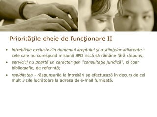 Priorit ăţ ile cheie de func ţ ionare  II întrebările exclusiv din domeniul dreptului şi a ştiinţelor adiacente  - cele care nu corespund misiunii BPD riscă să rămâne fără răspuns; serviciul nu poartă un caracter gen &quot;consultaţie juridică&quot; , ci doar bibliografic, de referinţă; rapiditatea  - răspunsurile la întrebări se efectuează în decurs de cel mult 3 zile lucrătoare la adresa de e-mail furnizată. 