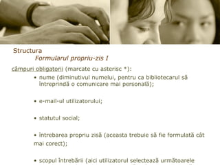 Structura Formularul propriu-zis I câmpuri obligatorii  (marcate cu asterisc *): nume (diminutivul numelui, pentru ca bibliotecarul să întreprindă o comunicare mai personală);  e-mail-ul utilizatorului; statutul social; întrebarea propriu zisă (aceasta trebuie să fie formulată cât  mai corect); scopul întrebării (aici utilizatorul selectează următoarele opţiuni – studii, cercetare, practică, informare, practică, etc.)   