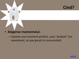 Cind?




• Alegerea momentului:
  – Gasirea unui moment prielnic, unui “pretext” (un
    eveniment, un pas gresit al concurentei)




                                                  BACK
 