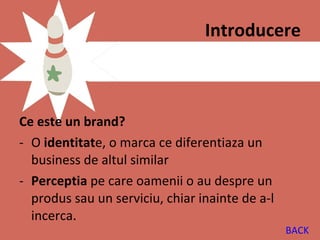 Introducere



Ce este un brand?
- O identitate, o marca ce diferentiaza un
  business de altul similar
- Perceptia pe care oamenii o au despre un
  produs sau un serviciu, chiar inainte de a-l
  incerca.
                                                 BACK
 