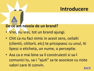 Introducere

De ce am nevoie de un brand?
• Vrei, nu vrei, tot un brand ajungi.
• Chit ca nu faci nimic in acest sens, ceilalti
  (clientii, cititorii, etc) te pricopsesc cu unul, iti
  lipesc o eticheta, un nume, o perceptie.
• Asa ca e mai bine sa il construiesti si sa-l
  comunici tu, sa-i “ajuti” sa te asocieze cu niste
  valori care iti convin.
                                                    BACK
 