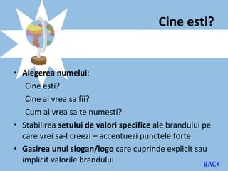 Cine esti?


• Alegerea numelui:
   Cine esti?
   Cine ai vrea sa fii?
   Cum ai vrea sa te numesti?
• Stabilirea setului de valori specifice ale brandului pe
  care vrei sa-l creezi – accentuezi punctele forte
• Gasirea unui slogan/logo care cuprinde explicit sau
  implicit valorile brandului                          BACK
 