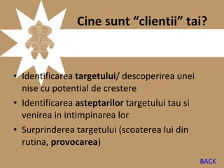 Cine sunt “clientii” tai?


• Identificarea targetului/ descoperirea unei
  nise cu potential de crestere
• Identificarea asteptarilor targetului tau si
  venirea in intimpinarea lor
• Surprinderea targetului (scoaterea lui din
  rutina, provocarea)
                                                 BACK
 