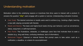 Understanding motivation
Motivation refers to the underlying reasons or incentives that drive users to interact with a product. It
answers the question "why" users engage with a system or service. Understanding motivation involves:
● User Goals: The desired outcomes or results users want to achieve (e.g., booking a flight, learning
a new skill, staying connected with friends).
● Needs and Desires: The basic and higher-level needs driving user behavior, such as convenience,
status, enjoyment, or self-improvement,
● Pain Points: The frustrations, obstacles, or challenges users face that motivate them to seek a
solution (e.g., long wait times, confusing interfaces, lack of information).
● Behavioral Triggers: External or internal factors that prompt users to take action, such as a
notification, a deadline, or a desire for accomplishment.
 