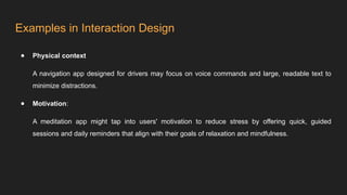 Examples in Interaction Design
● Physical context
A navigation app designed for drivers may focus on voice commands and large, readable text to
minimize distractions.
● Motivation:
A meditation app might tap into users' motivation to reduce stress by offering quick, guided
sessions and daily reminders that align with their goals of relaxation and mindfulness.
 