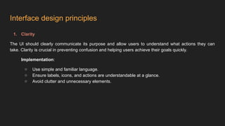 Interface design principles
1. Clarity
The UI should clearly communicate its purpose and allow users to understand what actions they can
take. Clarity is crucial in preventing confusion and helping users achieve their goals quickly.
Implementation:
○ Use simple and familiar language.
○ Ensure labels, icons, and actions are understandable at a glance.
○ Avoid clutter and unnecessary elements.
 