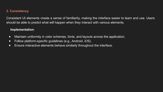 2. Consistency
Consistent UI elements create a sense of familiarity, making the interface easier to learn and use. Users
should be able to predict what will happen when they interact with various elements.
Implementation:
● Maintain uniformity in color schemes, fonts, and layouts across the application.
● Follow platform-specific guidelines (e.g., Android, iOS).
● Ensure interactive elements behave similarly throughout the interface.
 