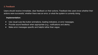 3. Feedback
Users should receive immediate, clear feedback on their actions. Feedback lets users know whether their
actions were successful, whether there was an error, or what the system is currently doing.
Implementation:
● Use visual cues like button animations, loading indicators, or error messages.
● Provide sound feedback when appropriate (e.g., notifications and alerts).
● Make error messages specific and helpful rather than vague.
 