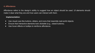 4. Affordance
Affordance refers to the design’s ability to suggest how an object should be used. UI elements should
make it clear what they are and how users can interact with them.
Implementation:
● Use visual cues like buttons, sliders, and icons that resemble real-world objects.
● Ensure that interactive elements look clickable (e.g., raised buttons).
● Use hover effects or tooltips to reinforce affordance.
 