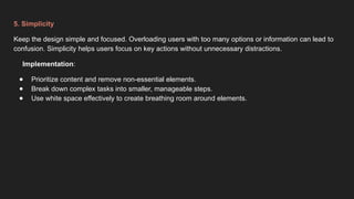 5. Simplicity
Keep the design simple and focused. Overloading users with too many options or information can lead to
confusion. Simplicity helps users focus on key actions without unnecessary distractions.
Implementation:
● Prioritize content and remove non-essential elements.
● Break down complex tasks into smaller, manageable steps.
● Use white space effectively to create breathing room around elements.
 