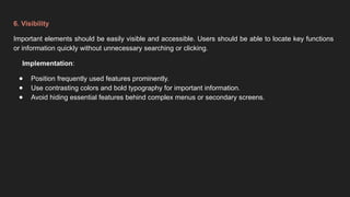 6. Visibility
Important elements should be easily visible and accessible. Users should be able to locate key functions
or information quickly without unnecessary searching or clicking.
Implementation:
● Position frequently used features prominently.
● Use contrasting colors and bold typography for important information.
● Avoid hiding essential features behind complex menus or secondary screens.
 