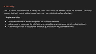 8. Flexibility
The UI should accommodate a variety of users and allow for different levels of expertise. Flexibility
ensures that both novice and advanced users can navigate the interface effectively.
Implementation:
● Provide shortcuts or advanced options for experienced users.
● Allow users to customize the interface where possible (e.g., rearrange panels, adjust settings).
● Offer multiple ways to accomplish a task (e.g., mouse and keyboard shortcuts).
 