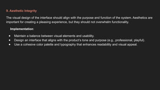 9. Aesthetic Integrity
The visual design of the interface should align with the purpose and function of the system. Aesthetics are
important for creating a pleasing experience, but they should not overwhelm functionality.
Implementation:
● Maintain a balance between visual elements and usability.
● Design an interface that aligns with the product’s tone and purpose (e.g., professional, playful).
● Use a cohesive color palette and typography that enhances readability and visual appeal.
 