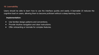 10. Learnability
Users should be able to learn how to use the interface quickly and easily. A learnable UI reduces the
cognitive load on users, allowing them to become proficient without a steep learning curve.
Implementation:
● Use familiar design patterns and conventions.
● Provide intuitive navigation and clear instructions.
● Offer onboarding or tutorials for complex features.
 
