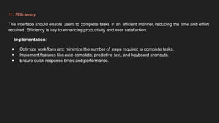 11. Efficiency
The interface should enable users to complete tasks in an efficient manner, reducing the time and effort
required. Efficiency is key to enhancing productivity and user satisfaction.
Implementation:
● Optimize workflows and minimize the number of steps required to complete tasks.
● Implement features like auto-complete, predictive text, and keyboard shortcuts.
● Ensure quick response times and performance.
 
