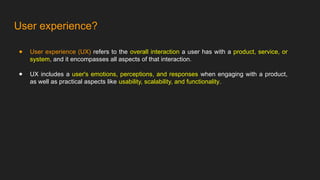 User experience?
● User experience (UX) refers to the overall interaction a user has with a product, service, or
system, and it encompasses all aspects of that interaction.
● UX includes a user's emotions, perceptions, and responses when engaging with a product,
as well as practical aspects like usability, scalability, and functionality.
 