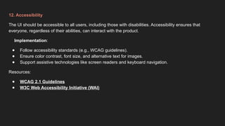 12. Accessibility
The UI should be accessible to all users, including those with disabilities. Accessibility ensures that
everyone, regardless of their abilities, can interact with the product.
Implementation:
● Follow accessibility standards (e.g., WCAG guidelines).
● Ensure color contrast, font size, and alternative text for images.
● Support assistive technologies like screen readers and keyboard navigation.
Resources:
● WCAG 2.1 Guidelines
● W3C Web Accessibility Initiative (WAI)
 
