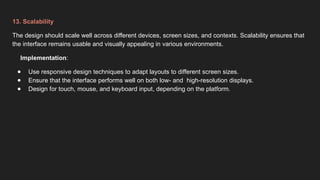 13. Scalability
The design should scale well across different devices, screen sizes, and contexts. Scalability ensures that
the interface remains usable and visually appealing in various environments.
Implementation:
● Use responsive design techniques to adapt layouts to different screen sizes.
● Ensure that the interface performs well on both low- and high-resolution displays.
● Design for touch, mouse, and keyboard input, depending on the platform.
 