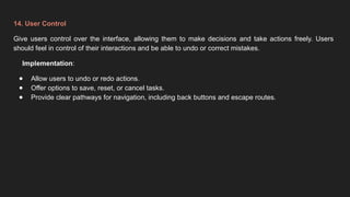 14. User Control
Give users control over the interface, allowing them to make decisions and take actions freely. Users
should feel in control of their interactions and be able to undo or correct mistakes.
Implementation:
● Allow users to undo or redo actions.
● Offer options to save, reset, or cancel tasks.
● Provide clear pathways for navigation, including back buttons and escape routes.
 
