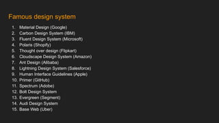 Famous design system
1. Material Design (Google)
2. Carbon Design System (IBM)
3. Fluent Design System (Microsoft)
4. Polaris (Shopify)
5. Thought over design (Flipkart)
6. Cloudscape Design System (Amazon)
7. Ant Design (Alibaba)
8. Lightning Design System (Salesforce)
9. Human Interface Guidelines (Apple)
10. Primer (GitHub)
11. Spectrum (Adobe)
12. Bolt Design System
13. Evergreen (Segment)
14. Audi Design System
15. Base Web (Uber)
 