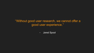 ‘‘Without good user research, we cannot offer a
good user experience.’’
- Jared Spool
 