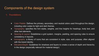 Components of the design system
1. Foundations
● Color Palette: Defines the primary, secondary, and neutral colors used throughout the design,
including color codes for light and dark themes.
● Typography: specifies the font styles, weights, and line heights for headings, body text, and
other text elements.
● Spacing & Layout: Establishes a grid system, margins, padding, and spacing rules to ensure
consistency in layouts.
● Iconography: a library of icons that are consistent in style, size, and purpose, often aligned
with the brand identity.
● Elevation/Depth: Guidelines for shadows and layers to create a sense of depth and hierarchy
in the design (especially relevant for material design)
 
