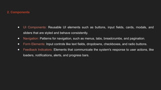 2. Components
● UI Components: Reusable UI elements such as buttons, input fields, cards, modals, and
sliders that are styled and behave consistently.
● Navigation: Patterns for navigation, such as menus, tabs, breadcrumbs, and pagination.
● Form Elements: Input controls like text fields, dropdowns, checkboxes, and radio buttons.
● Feedback Indicators: Elements that communicate the system's response to user actions, like
loaders, notifications, alerts, and progress bars.
 