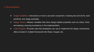 4. Documentation
● Usage Guidelines: Instructions on how to use each component, including dos and don’ts, best
practices, and usage examples.
● Design Tokens: Abstract variables that store design-related properties such as colors, fonts,
and spacing, ensuring consistency in the implementation.
● Code Snippets: Pre-built code that developers can use to implement the design components,
often provided in multiple frameworks like React, Angular, etc.
 